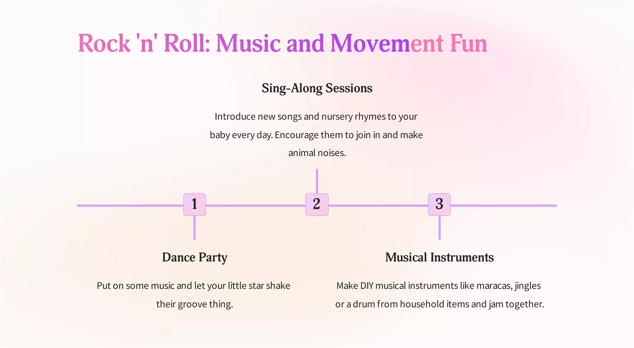 Rock 'n' Roll: Music and Movement Fun
1
Dance Party
Put on some music and let your little star shake
their groove thing.
2
Sing-Along Sessions
Introduce new songs and nursery rhymes to your
baby every day.Encourage them to join in and make
animal noises.
3
Musical Instruments
Make DIY musical instruments like maracas, jingles
or adrum from household items and jam together.
 