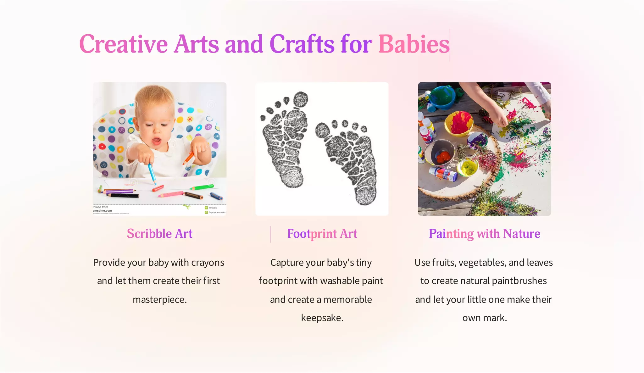 Creative Arts and Crafts for Babies
Scribble Art
Provide your baby with crayons
and let them create their first
masterpiece.
Footprint Art
Capture your baby's tiny
footprint with washable paint
and create amemorable
keepsake.
Painting with Nature
Use fruits, vegetables, and leaves
to create natural paintbrushes
and let your little one make their
own mark.
 