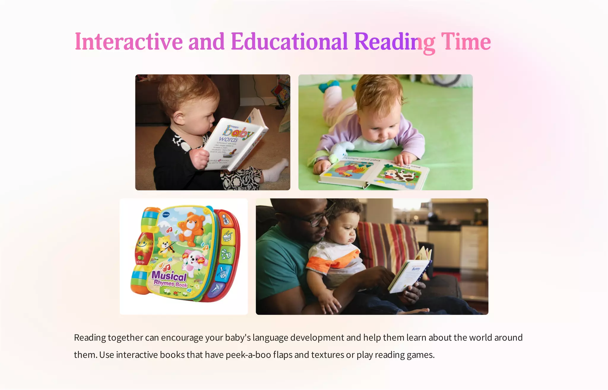Interactive and Educational Reading Time
Reading together can encourage your baby's language development and help them learn about the world around
them.Use interactive books that have peek-a-boo flaps and textures or play reading games.
 