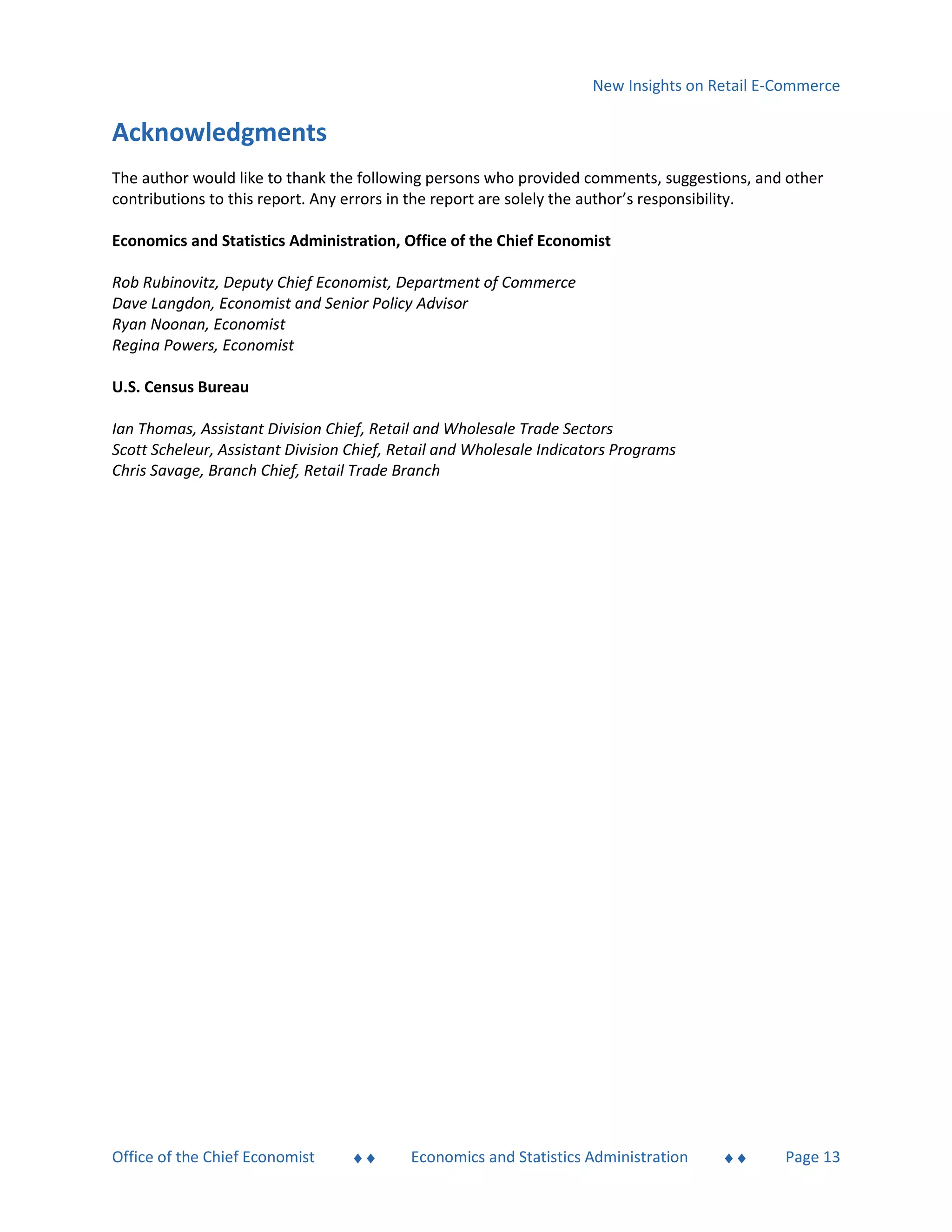 New Insights on Retail E-Commerce
Office of the Chief Economist  Economics and Statistics Administration  Page 13
Acknowledgments
The author would like to thank the following persons who provided comments, suggestions, and other
contributions to this report. Any errors in the report are solely the author’s responsibility.
Economics and Statistics Administration, Office of the Chief Economist
Rob Rubinovitz, Deputy Chief Economist, Department of Commerce
Dave Langdon, Economist and Senior Policy Advisor
Ryan Noonan, Economist
Regina Powers, Economist
U.S. Census Bureau
Ian Thomas, Assistant Division Chief, Retail and Wholesale Trade Sectors
Scott Scheleur, Assistant Division Chief, Retail and Wholesale Indicators Programs
Chris Savage, Branch Chief, Retail Trade Branch
 
