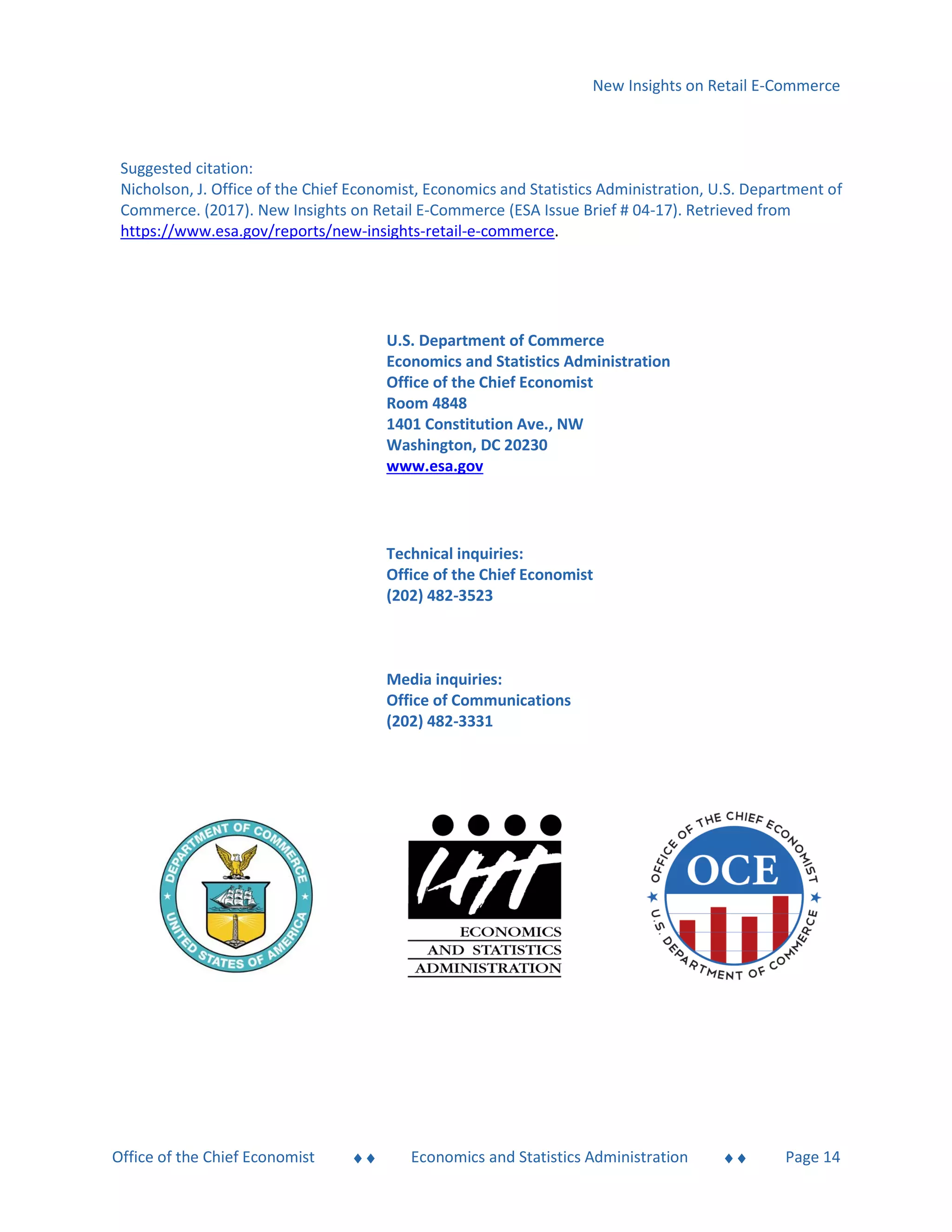 New Insights on Retail E-Commerce
Office of the Chief Economist  Economics and Statistics Administration  Page 14
Suggested citation:
Nicholson, J. Office of the Chief Economist, Economics and Statistics Administration, U.S. Department of
Commerce. (2017). New Insights on Retail E-Commerce (ESA Issue Brief # 04-17). Retrieved from
https://www.esa.gov/reports/new-insights-retail-e-commerce.
U.S. Department of Commerce
Economics and Statistics Administration
Office of the Chief Economist
Room 4848
1401 Constitution Ave., NW
Washington, DC 20230
www.esa.gov
Technical inquiries:
Office of the Chief Economist
(202) 482-3523
Media inquiries:
Office of Communications
(202) 482-3331
 