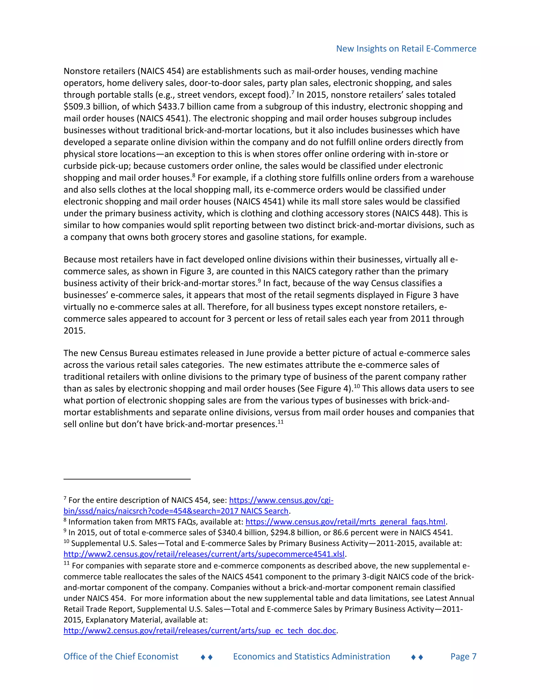 New Insights on Retail E-Commerce
Office of the Chief Economist  Economics and Statistics Administration  Page 7
Nonstore retailers (NAICS 454) are establishments such as mail-order houses, vending machine
operators, home delivery sales, door-to-door sales, party plan sales, electronic shopping, and sales
through portable stalls (e.g., street vendors, except food).7
In 2015, nonstore retailers’ sales totaled
$509.3 billion, of which $433.7 billion came from a subgroup of this industry, electronic shopping and
mail order houses (NAICS 4541). The electronic shopping and mail order houses subgroup includes
businesses without traditional brick-and-mortar locations, but it also includes businesses which have
developed a separate online division within the company and do not fulfill online orders directly from
physical store locations—an exception to this is when stores offer online ordering with in-store or
curbside pick-up; because customers order online, the sales would be classified under electronic
shopping and mail order houses.8
For example, if a clothing store fulfills online orders from a warehouse
and also sells clothes at the local shopping mall, its e-commerce orders would be classified under
electronic shopping and mail order houses (NAICS 4541) while its mall store sales would be classified
under the primary business activity, which is clothing and clothing accessory stores (NAICS 448). This is
similar to how companies would split reporting between two distinct brick-and-mortar divisions, such as
a company that owns both grocery stores and gasoline stations, for example.
Because most retailers have in fact developed online divisions within their businesses, virtually all e-
commerce sales, as shown in Figure 3, are counted in this NAICS category rather than the primary
business activity of their brick-and-mortar stores.9
In fact, because of the way Census classifies a
businesses’ e-commerce sales, it appears that most of the retail segments displayed in Figure 3 have
virtually no e-commerce sales at all. Therefore, for all business types except nonstore retailers, e-
commerce sales appeared to account for 3 percent or less of retail sales each year from 2011 through
2015.
The new Census Bureau estimates released in June provide a better picture of actual e-commerce sales
across the various retail sales categories. The new estimates attribute the e-commerce sales of
traditional retailers with online divisions to the primary type of business of the parent company rather
than as sales by electronic shopping and mail order houses (See Figure 4).10
This allows data users to see
what portion of electronic shopping sales are from the various types of businesses with brick-and-
mortar establishments and separate online divisions, versus from mail order houses and companies that
sell online but don’t have brick-and-mortar presences.11
7
For the entire description of NAICS 454, see: https://www.census.gov/cgi-
bin/sssd/naics/naicsrch?code=454&search=2017 NAICS Search.
8
Information taken from MRTS FAQs, available at: https://www.census.gov/retail/mrts_general_faqs.html.
9
In 2015, out of total e-commerce sales of $340.4 billion, $294.8 billion, or 86.6 percent were in NAICS 4541.
10
Supplemental U.S. Sales—Total and E-commerce Sales by Primary Business Activity—2011-2015, available at:
http://www2.census.gov/retail/releases/current/arts/supecommerce4541.xlsl.
11
For companies with separate store and e-commerce components as described above, the new supplemental e-
commerce table reallocates the sales of the NAICS 4541 component to the primary 3-digit NAICS code of the brick-
and-mortar component of the company. Companies without a brick-and-mortar component remain classified
under NAICS 454. For more information about the new supplemental table and data limitations, see Latest Annual
Retail Trade Report, Supplemental U.S. Sales—Total and E-commerce Sales by Primary Business Activity—2011-
2015, Explanatory Material, available at:
http://www2.census.gov/retail/releases/current/arts/sup_ec_tech_doc.doc.
 