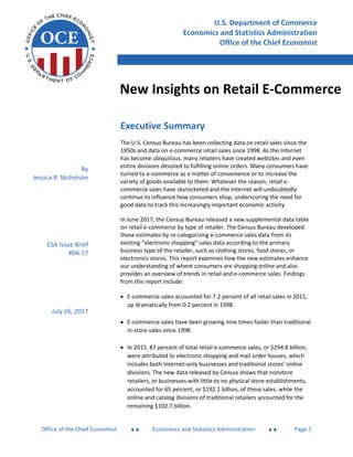 New Insights on Retail E-Commerce
Office of the Chief Economist  Economics and Statistics Administration  Page 1
Executive Summary
The U.S. Census Bureau has been collecting data on retail sales since the
1950s and data on e-commerce retail sales since 1998. As the Internet
has become ubiquitous, many retailers have created websites and even
entire divisions devoted to fulfilling online orders. Many consumers have
turned to e-commerce as a matter of convenience or to increase the
variety of goods available to them. Whatever the reason, retail e-
commerce sales have skyrocketed and the Internet will undoubtedly
continue to influence how consumers shop, underscoring the need for
good data to track this increasingly important economic activity.
In June 2017, the Census Bureau released a new supplemental data table
on retail e-commerce by type of retailer. The Census Bureau developed
these estimates by re-categorizing e-commerce sales data from its
existing “electronic shopping” sales data according to the primary
business type of the retailer, such as clothing stores, food stores, or
electronics stores. This report examines how the new estimates enhance
our understanding of where consumers are shopping online and also
provides an overview of trends in retail and e-commerce sales. Findings
from this report include:
 E-commerce sales accounted for 7.2 percent of all retail sales in 2015,
up dramatically from 0.2 percent in 1998.
 E-commerce sales have been growing nine times faster than traditional
in-store sales since 1998.
 In 2015, 87 percent of total retail e-commerce sales, or $294.8 billion,
were attributed to electronic shopping and mail order houses, which
includes both Internet-only businesses and traditional stores’ online
divisions. The new data released by Census shows that nonstore
retailers, or businesses with little to no physical store establishments,
accounted for 65 percent, or $192.1 billion, of these sales, while the
online and catalog divisions of traditional retailers accounted for the
remaining $102.7 billion.
U.S. Department of Commerce
Economics and Statistics Administration
Office of the Chief Economist
New Insights on Retail E-Commerce
By
Jessica R. Nicholson
ESA Issue Brief
#04-17
July 26, 2017
 
