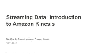© 2015, Amazon Web Services, Inc. or its Affiliates. All rights reserved.
Ray Zhu, Sr. Product Manager, Amazon Kinesis
10/11/2016
Streaming Data: Introduction
to Amazon Kinesis
 