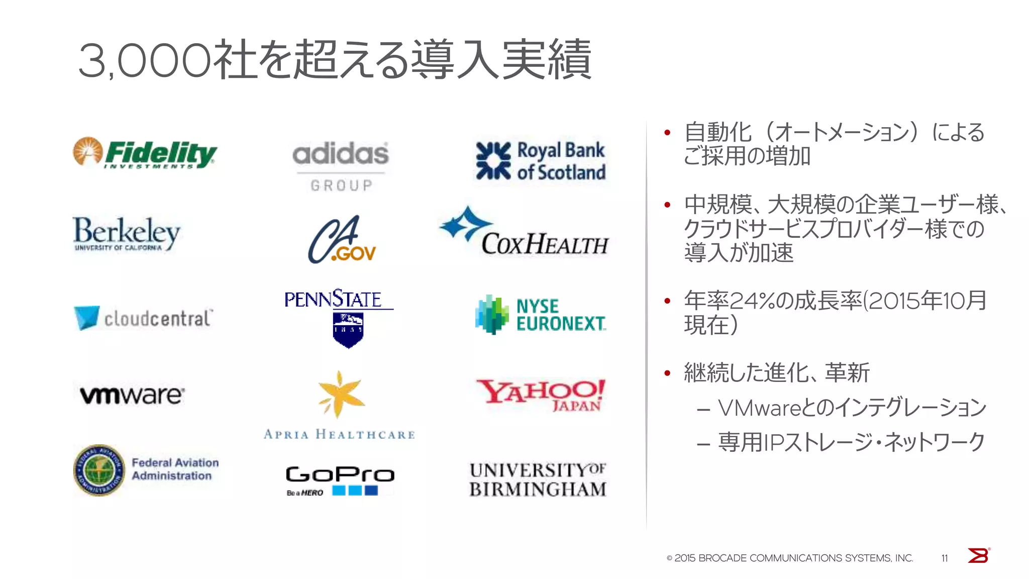 3,000社を超える導入実績
• 自動化（オートメーション）による
ご採用の増加
• 中規模、大規模の企業ユーザー様、
クラウドサービスプロバイダー様での
導入が加速
• 年率24%の成長率(2015年10月
現在）
• 継続した進化、革新
‒ VMwareとのインテグレーション
‒ 専用IPストレージ・ネットワーク
© 2015 BROCADE COMMUNICATIONS SYSTEMS, INC. 11
 