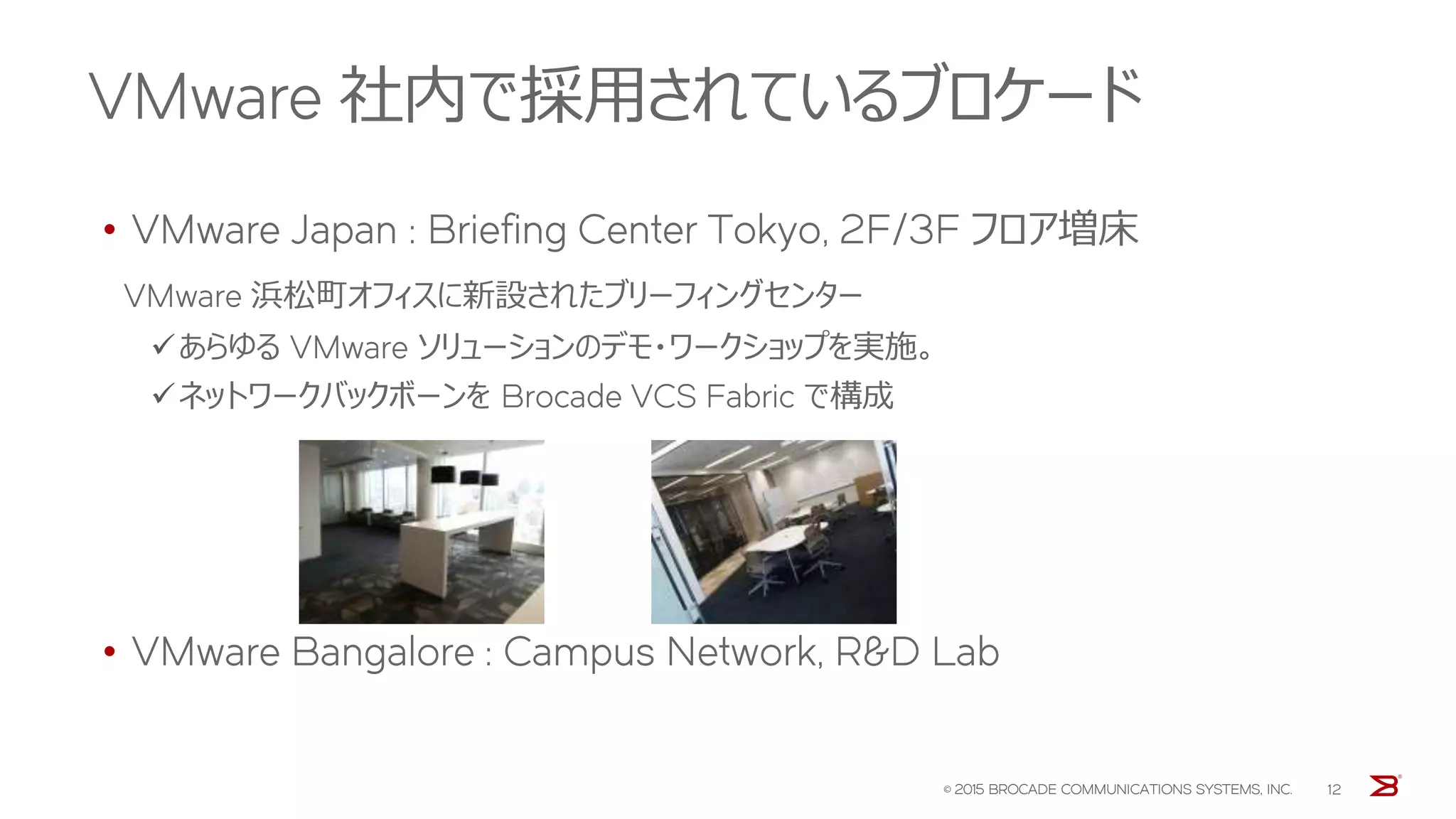 VMware 社内で採用されているブロケード
© 2015 BROCADE COMMUNICATIONS SYSTEMS, INC. 12
• VMware Japan : Briefing Center Tokyo, 2F/3F フロア増床
VMware 浜松町オフィスに新設されたブリーフィングセンター
あらゆる VMware ソリューションのデモ・ワークショップを実施。
ネットワークバックボーンを Brocade VCS Fabric で構成
• VMware Bangalore : Campus Network, R&D Lab
 