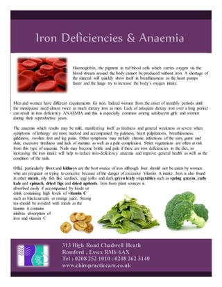 Iron Deficiencies & Anaemia
313 High Road Chadwell Heath
Romford , Essex RM6 6AX
Tel : 0208 252 1010 : 0208 262 3140
www.chiropracticcare.co.uk
Haemoglobin, the pigment in red blood cells which carries oxygen via the
blood stream around the body cannot be produced without iron. A shortage of
the mineral will quickly show itself in breathlessness as the heart pumps
faster and the lungs try to increase the body’s oxygen intake.
Men and women have different requirements for iron. Indeed women from the onset of monthly periods until
the menopause need almost twice as much dietary iron as men. Lack of adequate dietary iron over a long period
can result in iron deficiency ANAEMIA and this is especially common among adolescent girls and women
during their reproductive years.
The anaemia which results may be mild, manifesting itself as tiredness and general weakness or severe when
symptoms of lethargy are more marked and accompanied by paleness, heart palpitations, breathlessness,
giddiness, swollen feet and leg pains. Other symptoms may include chronic infections of the ears, gums and
skin, excessive tiredness and lack of stamina as well as a pale complexion. Strict vegetarians are often at risk
from this type of anaemia. Nails may become brittle and pale if there are iron deficiencies in the diet, so
increasing the iron intake will help to reduce iron-deficiency anaemia and improve general health as well as the
condition of the nails.
Offal, particularly liver and kidneys are the best source of iron although liver should not be eaten by women
who are pregnant or trying to conceive because of the danger of excessive Vitamin A intake. Iron is also found
in other meats, oily fish like sardines, egg yolks and dark green leafy vegetables such as spring greens, curly
kale and spinach, dried figs and dried apricots. Iron from plant sources is
absorbed easily if accompanied by foods or
drink containing high levels of vitamin C
such as blackcurrants or orange juice. Strong
tea should be avoided with meals as the
tannins it contains
inhibits absorption of
iron and vitamin C
 