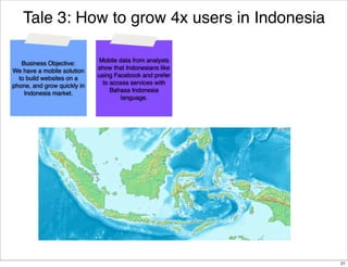 Tale 3: How to grow 4x users in Indonesia
Business Objective:
We have a mobile solution
to build websites on a
phone, and grow quickly in
Indonesia market.

Mobile data from analysts
show that Indonesians like
using Facebook and prefer
to access services with
Bahasa Indonesia
language.

21

 