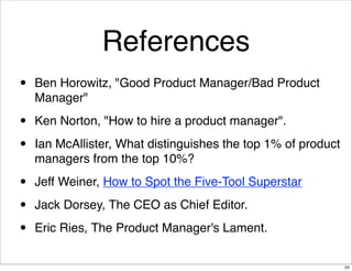 References
•

Ben Horowitz, "Good Product Manager/Bad Product
Manager"

•
•

Ken Norton, "How to hire a product manager".

•
•
•

Jeff Weiner, How to Spot the Five-Tool Superstar

Ian McAllister, What distinguishes the top 1% of product
managers from the top 10%?

Jack Dorsey, The CEO as Chief Editor.
Eric Ries, The Product Manager's Lament.
24

 