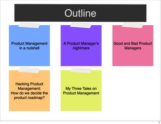 Outline
Product Management
in a nutshell

A Product Manager’s
nightmare

Hacking Product
Management:
How do we decide the
product roadmap?

Good and Bad Product
Managers

My Three Tales on
Product Management

2

 