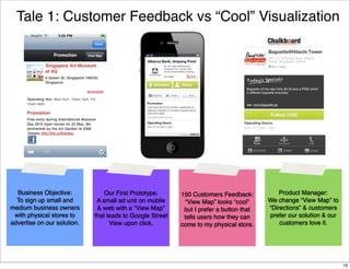 Tale 1: Customer Feedback vs “Cool” Visualization

Business Objective:
To sign up small and
medium business owners
with physical stores to
advertise on our solution.

Our First Prototype:
A small ad unit on mobile
& web with a “View Map”
that leads to Google Street
View upon click.

150 Customers Feedback:
“View Map” looks “cool”
but I prefer a button that
tells users how they can
come to my physical store.

Product Manager:
We change “View Map” to
“Directions” & customers
prefer our solution & our
customers love it.

19

 