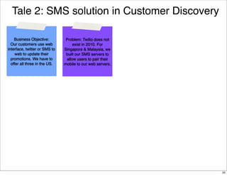 Tale 2: SMS solution in Customer Discovery
Business Objective:
Our customers use web
interface, twitter or SMS to
web to update their
promotions. We have to
offer all three in the US.

Problem: Twilio does not
exist in 2010. For
Singapore & Malaysia, we
built our SMS servers to
allow users to pair their
mobile to our web servers.

20

 