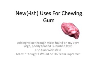 New(-ish) Uses For Chewing
Gum
Adding value through sticks found on my very
large, poorly tended suburban lawn
Eric Alan Weinstein
Team: “Thought I Would be On Team Supreme”
 