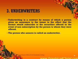 Underwriting is a contract by means of which a person
gives an assurance to the issuer to the effect that the
former would subscribe to the securities offered in the
event of non subscription by the person to whom they were
offered.
The person who assures is called an underwriter.
Dr.P.Manochithra, Assistant Professor of BCom-CS, Sri Ramakrishna College
of Arts & Science,Coimbatore
10
 