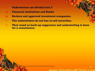  Underwriters are divided into 2
a) Financial institutions and Banks
b) Brokers and approved investment companies.
 The underwriters do not buy or sell securities.
 They stand as back-up supporters and underwriting is done
for a commission.
Dr.P.Manochithra, Assistant Professor of BCom-CS, Sri Ramakrishna College
of Arts & Science,Coimbatore
11
 