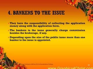 They have the responsibility of collecting the application
money along with the application form.
The bankers to the issue generally charge commission
besides the brokerage, if any.
Depending upon the size of the public issue more than one
banker to the issue is appointed.
Dr.P.Manochithra, Assistant Professor of BCom-CS, Sri Ramakrishna College
of Arts & Science,Coimbatore
12
 
