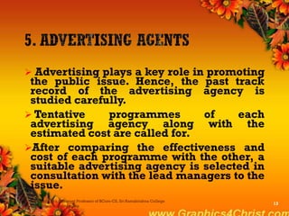  Advertising plays a key role in promoting
the public issue. Hence, the past track
record of the advertising agency is
studied carefully.
 Tentative programmes of each
advertising agency along with the
estimated cost are called for.
After comparing the effectiveness and
cost of each programme with the other, a
suitable advertising agency is selected in
consultation with the lead managers to the
issue.
Dr.P.Manochithra, Assistant Professor of BCom-CS, Sri Ramakrishna College
of Arts & Science,Coimbatore
13
 