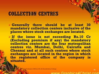  Generally there should be at least 30
mandatory collection centers inclusive of the
places where stock exchanges are located.
 If the issue is not exceeding Rs.10 Cr
(Excluding premium if any) the mandatory
collection centers are the four metropolitan
centres viz. Mumbai, Delhi, Calcutta and
Chennai and at all such centres where stock
exchanges are located in the region in which
the registered office of the company is
situated.
Dr.P.Manochithra, Assistant Professor of BCom-CS, Sri Ramakrishna College
of Arts & Science,Coimbatore
16
 