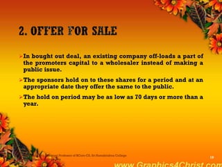 In bought out deal, an existing company off-loads a part of
the promoters capital to a wholesaler instead of making a
public issue.
The sponsors hold on to these shares for a period and at an
appropriate date they offer the same to the public.
The hold on period may be as low as 70 days or more than a
year.
Dr.P.Manochithra, Assistant Professor of BCom-CS, Sri Ramakrishna College
of Arts & Science,Coimbatore
19
 