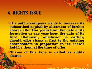 If a public company wants to increase its
subscribed capital by allotment of further
shares after two years from the date of its
formation or one year from the date of its
first allotment, whichever is earlier,
should offer share at first to the existing
shareholders in proportion to the shares
held by them at the time of offer.
Shares of this type is called as rights
shares.
Dr.P.Manochithra, Assistant Professor of BCom-CS, Sri Ramakrishna College
of Arts & Science,Coimbatore
21
 