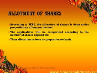 According to SEBI, the allocation of shares is done under
proportionate allotment method.
The applications will be categorized according to the
number of shares applied for.
Then allocation is done by proportionate basis.
Dr.P.Manochithra, Assistant Professor of BCom-CS, Sri Ramakrishna College
of Arts & Science,Coimbatore
24
 