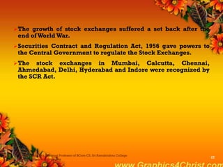The growth of stock exchanges suffered a set back after the
end of World War.
Securities Contract and Regulation Act, 1956 gave powers to
the Central Government to regulate the Stock Exchanges.
The stock exchanges in Mumbai, Calcutta, Chennai,
Ahmedabad, Delhi, Hyderabad and Indore were recognized by
the SCR Act.
Dr.P.Manochithra, Assistant Professor of BCom-CS, Sri Ramakrishna College
of Arts & Science,Coimbatore
27
 