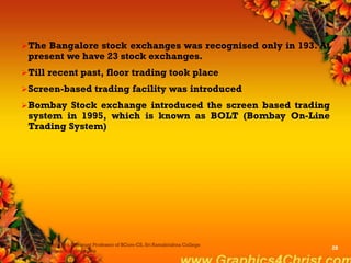 The Bangalore stock exchanges was recognised only in 193. At
present we have 23 stock exchanges.
Till recent past, floor trading took place
Screen-based trading facility was introduced
Bombay Stock exchange introduced the screen based trading
system in 1995, which is known as BOLT (Bombay On-Line
Trading System)
Dr.P.Manochithra, Assistant Professor of BCom-CS, Sri Ramakrishna College
of Arts & Science,Coimbatore
28
 