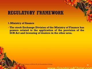 1.Ministry of finance
The stock Exchange Division of the Ministry of Finance has
powers related to the application of the provision of the
SCR Act and licensing of dealers in the other area.
Dr.P.Manochithra, Assistant Professor of BCom-CS, Sri Ramakrishna College
of Arts & Science,Coimbatore
30
 