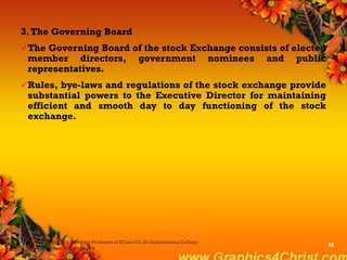 3.The Governing Board
The Governing Board of the stock Exchange consists of elected
member directors, government nominees and public
representatives.
Rules, bye-laws and regulations of the stock exchange provide
substantial powers to the Executive Director for maintaining
efficient and smooth day to day functioning of the stock
exchange.
Dr.P.Manochithra, Assistant Professor of BCom-CS, Sri Ramakrishna College
of Arts & Science,Coimbatore
32
 