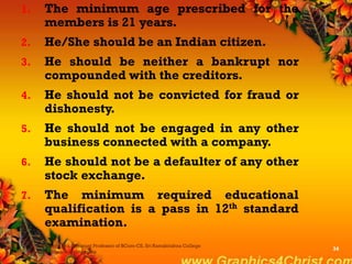 1. The minimum age prescribed for the
members is 21 years.
2. He/She should be an Indian citizen.
3. He should be neither a bankrupt nor
compounded with the creditors.
4. He should not be convicted for fraud or
dishonesty.
5. He should not be engaged in any other
business connected with a company.
6. He should not be a defaulter of any other
stock exchange.
7. The minimum required educational
qualification is a pass in 12th standard
examination.
Dr.P.Manochithra, Assistant Professor of BCom-CS, Sri Ramakrishna College
of Arts & Science,Coimbatore
34
 