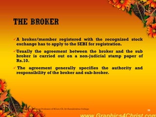 A broker/member registered with the recognized stock
exchange has to apply to the SEBI for registration.
Usually the agreement between the broker and the sub
broker is carried out on a non-judicial stamp paper of
Rs.10.
 The agreement generally specifies the authority and
responsibility of the broker and sub-broker.
Dr.P.Manochithra, Assistant Professor of BCom-CS, Sri Ramakrishna College
of Arts & Science,Coimbatore
35
 