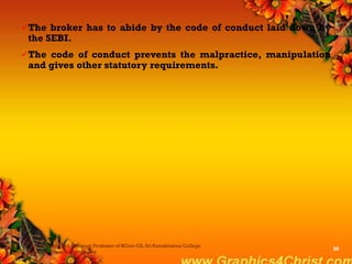 The broker has to abide by the code of conduct laid down by
the SEBI.
The code of conduct prevents the malpractice, manipulation
and gives other statutory requirements.
Dr.P.Manochithra, Assistant Professor of BCom-CS, Sri Ramakrishna College
of Arts & Science,Coimbatore
36
 