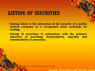 Listing refers to the admission of the security of a public
limited company on a recognized stock exchange for
trading.
Listing of securities is undertaken with the primary
objective of providing marketability, liquidity and
transferability to securities.
Dr.P.Manochithra, Assistant Professor of BCom-CS, Sri Ramakrishna College
of Arts & Science,Coimbatore
37
 