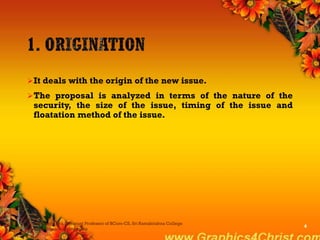 It deals with the origin of the new issue.
The proposal is analyzed in terms of the nature of the
security, the size of the issue, timing of the issue and
floatation method of the issue.
Dr.P.Manochithra, Assistant Professor of BCom-CS, Sri Ramakrishna College
of Arts & Science,Coimbatore
4
 