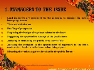  Lead managers are appointed by the company to manage the public
issue programmes.
 Their main duties are
a) Drafting of prospectus
b) Preparing the budget of expenses related to the issue
c) Suggesting the appropriate timings of the public issue
d) Assisting in marketing the public issue successfully
e) Advising the company in the appointment of registrars to the issue,
underwriter, bankers to the issue, advertising agents
f) Directing the various agencies involved in the public issue.
Dr.P.Manochithra, Assistant Professor of BCom-CS, Sri Ramakrishna College
of Arts & Science,Coimbatore
8
 