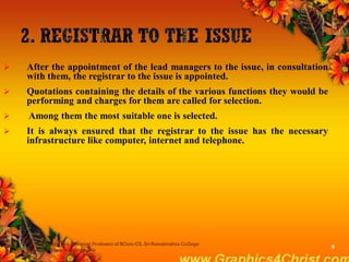  After the appointment of the lead managers to the issue, in consultation
with them, the registrar to the issue is appointed.
 Quotations containing the details of the various functions they would be
performing and charges for them are called for selection.
 Among them the most suitable one is selected.
 It is always ensured that the registrar to the issue has the necessary
infrastructure like computer, internet and telephone.
Dr.P.Manochithra, Assistant Professor of BCom-CS, Sri Ramakrishna College
of Arts & Science,Coimbatore
9
 
