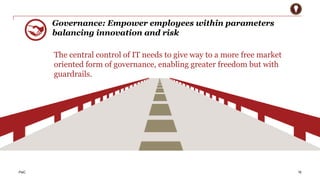PwC 
Governance: Empower employees within parameters 
balancing innovation and risk 
16 
The central control of IT needs to give way to a more free market 
oriented form of governance, enabling greater freedom but with 
guardrails. 
 