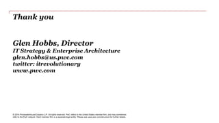 Thank you 
Glen Hobbs, Director 
IT Strategy & Enterprise Architecture 
glen.hobbs@us.pwc.com 
twitter: itrevolutionary 
www.pwc.com 
© 2014 PricewaterhouseCoopers LLP. All rights reserved. PwC refers to the United States member firm, and may sometimes 
refer to the PwC network. Each member firm is a separate legal entity. Please see www.pwc.com/structure for further details. 
 
