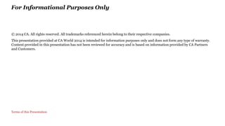 For Informational Purposes Only 
© 2014 CA. All rights reserved. All trademarks referenced herein belong to their respective companies. 
This presentation provided at CA World 2014 is intended for information purposes only and does not form any type of warranty. 
Content provided in this presentation has not been reviewed for accuracy and is based on information provided by CA Partners 
and Customers. 
Terms of this Presentation 
