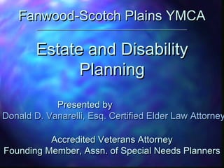 Fanwood-Scotch Plains YMCAFanwood-Scotch Plains YMCA
________________________________________________________________________________________________
Estate and DisabilityEstate and Disability
PlanningPlanning
Presented byPresented by
Donald D. Vanarelli, Esq. Certified Elder Law AttorneyDonald D. Vanarelli, Esq. Certified Elder Law Attorney
Accredited Veterans AttorneyAccredited Veterans Attorney
Founding Member, Assn. of Special Needs PlannersFounding Member, Assn. of Special Needs Planners
 