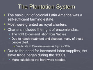 The Plantation System The basic unit of colonial Latin America was a self-sufficient farming estate. Most were granted as royal charters. Charters included the right of encomiendas. The right to demand labor from Natives. Due to harsh treatment and disease, many of these people died. Death rate in Peruvian mines as high as 90% Due to the need for increased labor supplies, the slave trade began during the 1500s. More suitable to the hard work needed. 