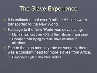 The Slave Experience It is estimated that over 9 million Africans were transported to the New World. Passage to the New World was devastating. Many ships lost over 40% of their slaves in passage Cheaper than trying to raise slave children to adulthood. Due to the high mortality rate as workers, there was a constant need for more slaves from Africa. Especially high in the West Indies 