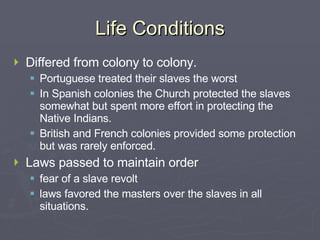 Life Conditions Differed from colony to colony. Portuguese treated their slaves the worst In Spanish colonies the Church protected the slaves somewhat but spent more effort in protecting the Native Indians. British and French colonies provided some protection but was rarely enforced. Laws passed to maintain order fear of a slave revolt laws favored the masters over the slaves in all situations. 