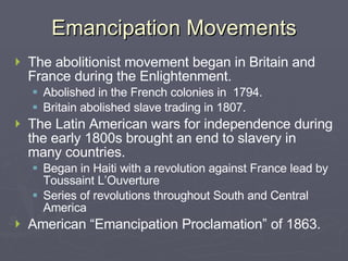 Emancipation Movements The abolitionist movement began in Britain and France during the Enlightenment. Abolished in the French colonies in  1794. Britain abolished slave trading in 1807. The Latin American wars for independence during the early 1800s brought an end to slavery in many countries. Began in Haiti with a revolution against France lead by Toussaint L’Ouverture Series of revolutions throughout South and Central America American “Emancipation Proclamation” of 1863. 