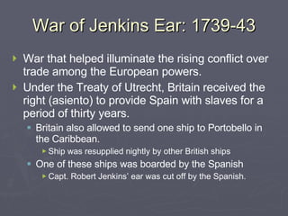War of Jenkins Ear: 1739-43 War that helped illuminate the rising conflict over trade among the European powers. Under the Treaty of Utrecht, Britain received the right (asiento) to provide Spain with slaves for a period of thirty years. Britain also allowed to send one ship to Portobello in the Caribbean. Ship was resupplied nightly by other British ships One of these ships was boarded by the Spanish Capt. Robert Jenkins’ ear was cut off by the Spanish. 