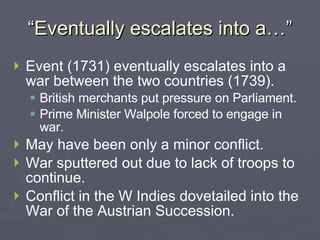 “Eventually escalates into a…” Event (1731) eventually escalates into a war between the two countries (1739). British merchants put pressure on Parliament. Prime Minister Walpole forced to engage in war. May have been only a minor conflict. War sputtered out due to lack of troops to continue. Conflict in the W Indies dovetailed into the War of the Austrian Succession. 