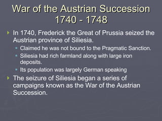 War of the Austrian Succession 1740 - 1748 In 1740, Frederick the Great of Prussia seized the Austrian province of Siliesia. Claimed he was not bound to the Pragmatic Sanction. Siliesia had rich farmland along with large iron deposits. Its population was largely German speaking The seizure of Siliesia began a series of campaigns known as the War of the Austrian Succession. 
