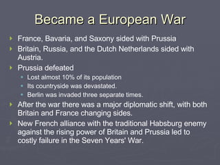 Became a European War France, Bavaria, and Saxony sided with Prussia Britain, Russia, and the Dutch Netherlands sided with Austria. Prussia defeated Lost almost 10% of its population Its countryside was devastated. Berlin was invaded three separate times. After the war there was a major diplomatic shift, with both Britain and France changing sides. New French alliance with the traditional Habsburg enemy against the rising power of Britain and Prussia led to costly failure in the Seven Years' War. 