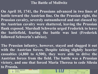 The Battle of Mollwitz On April 10, 1741, the Prussians advanced in two lines of battle toward the Austrian line. On the Prussian right, the Prussian cavalry, severely outnumbered and out classed by the Austrian cavalry were shattered, leaving the Prussian flank exposed. Marshall Schwerin urged Frederick to leave the battlefield, fearing the battle was lost (Frederick followed Schwerin’s advice). The Prussian infantry, however, stayed and slugged it out with the Austrian forces. Despite taking slightly heavier casualties (4,800 to 4,500), they were able to drive the Austrian forces from the field. The battle was a Prussian victory, and one that forced Maria Theresa to cede Silesia to Prussia. 