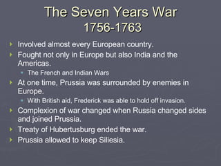 The Seven Years War   1756-1763 Involved almost every European country. Fought not only in Europe but also India and the Americas. The French and Indian Wars At one time, Prussia was surrounded by enemies in Europe. With British aid, Frederick was able to hold off invasion. Complexion of war changed when Russia changed sides and joined Prussia. Treaty of Hubertusburg ended the war. Prussia allowed to keep Siliesia. 